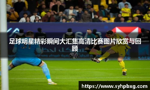 足球明星精彩瞬间大汇集高清比赛图片欣赏与回顾