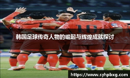 韩国足球传奇人物的崛起与辉煌成就探讨
