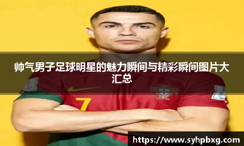 帅气男子足球明星的魅力瞬间与精彩瞬间图片大汇总